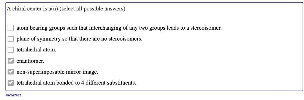 A chiral center is a(n) (select all possible answers)
atom bearing groups such that interchanging of any two groups leads to a stereoisomer.
plane of symmetry so that there are no stereoisomers.
tetrahedral atom.
enantiomer.
non-superimposable mirror image.
tetrahedral atom bonded to 4 different substituents.