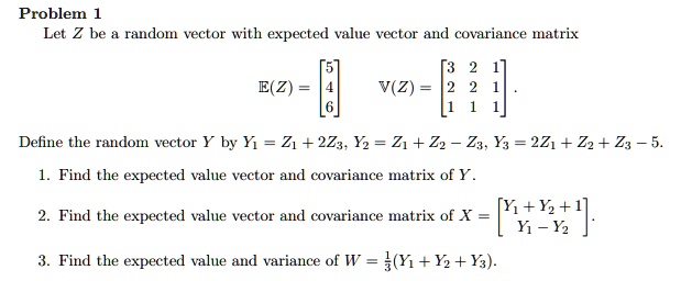 Problem 1
Let Z be a random vector with expected value vector and covariance matrix
E(Z) = [5; 4; 6] V(Z) = [3 2 1; 2 2 1; 1 1 1].
Define the random vector Y by Y1 = Z1 + 2Z3, Y2 = Z1 + Z2 - Z3, Y3 = 2Z1 + Z2 + Z3 - 5.
1. Find the expected value vector and covariance matrix of Y.
2. Find the expected value vector and covariance matrix of X = [Y1 + Y2 + 1; Y1 - Y2].
3. Find the expected value and variance of W = 1/3(Y1 + Y2 + Y3).