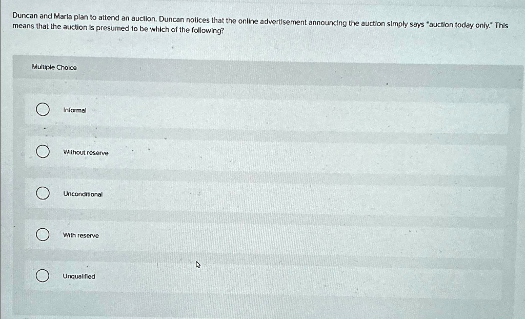Duncan and Maria plan to attend an auction. Duncan notices that the online advertisement announcing the auction simply says ""auction today only."" This means that the auction is presumed to be which of the following?
Multiple Choice
Informal
Without reserve
Unconditional
With reserve
Unqualified
