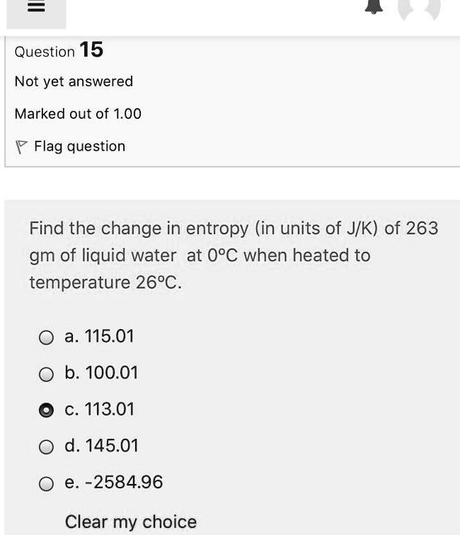 Question 15
Not yet answered
Marked out of 1.00
Flag question
Find the change in entropy (in units of J/K) of 263
gm of liquid water at 0°C when heated to
temperature 26°C.
a. 115.01
b. 100.01
c. 113.01
d. 145.01
e. -2584.96
Clear my choice