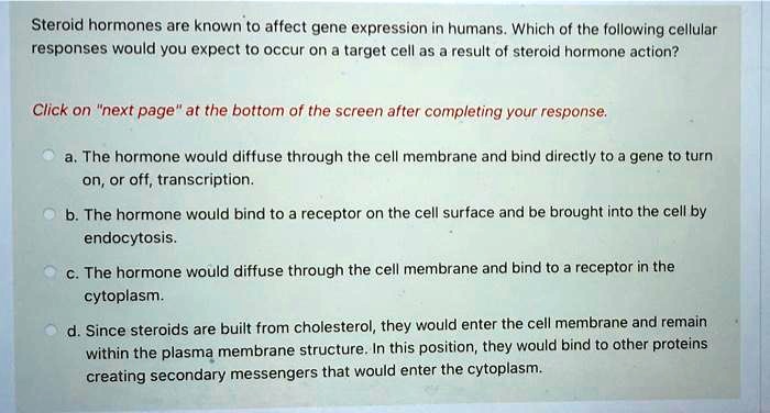 Steroid hormones are known to affect gene expression in humans. Which of the following cellular responses would you expect to occur on a target cell as a result of steroid hormone action?
a. The hormone would diffuse through the cell membrane and bind directly to a gene to turn on, or off, transcription.
b. The hormone would bind to a receptor on the cell surface and be brought into the cell by endocytosis.
c. The hormone would diffuse through the cell membrane and bind to a receptor in the cytoplasm.
d. Since steroids are built from cholesterol, they would enter the cell membrane and remain within the plasma membrane structure. In this position, they would bind to other proteins creating secondary messengers that would enter the cytoplasm.