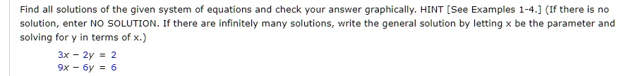 Find all solutions of the given system of equations and check your answer graphically. HINT [See Examples 1-4.] (If there is no solution, enter NO SOLUTION. If there are infinitely many solutions, write the general solution by letting x be the parameter and solving for y in terms of x.)
3x - 2y = 2
9x - 6y = 6
