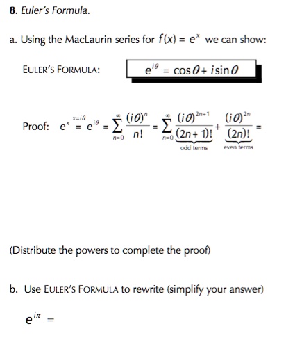 8. Euler's Formula.

a. Using the MacLaurin series for f(x) = e^x we can show:

EULER'S FORMULA: e^i? = cos ? + i sin ?

Proof: e^x = e^i? = ?n=0^? (i?)^n / n! = ?n=0^? (i?)^2n+1 / (2n + 1)! + (i?)^2n / (2n)! =
odd terms even terms

(Distribute the powers to complete the proof)

b. Use EULER'S FORMULA to rewrite (simplify your answer)

e^i? =
