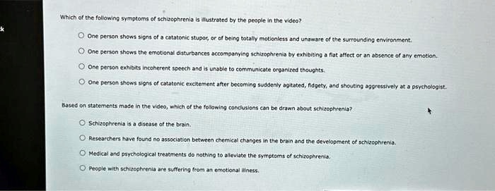 Which of the following symptoms of schizophrenia is illustrated by the people in the video?

? One person shows signs of a catatonic stupor, or of being totally motionless and unaware of the surrounding environment.
? One person shows the emotional disturbances accompanying schizophrenia by exhibiting a flat affect or an absence of any emotion.
? One person exhibits incoherent speech and is unable to communicate organized thoughts.
? One person shows signs of catatonic excitement after becoming suddenly agitated, fidgety, and shouting aggressively at a psychologist.

Based on statements made in the video, which of the following conclusions can be drawn about schizophrenia?

? Schizophrenia is a disease of the brain.
? Researchers have found no association between chemical changes in the brain and the development of schizophrenia.
? Medical and psychological treatments do nothing to alleviate the symptoms of schizophrenia.
? People with schizophrenia are suffering from an emotional illness.