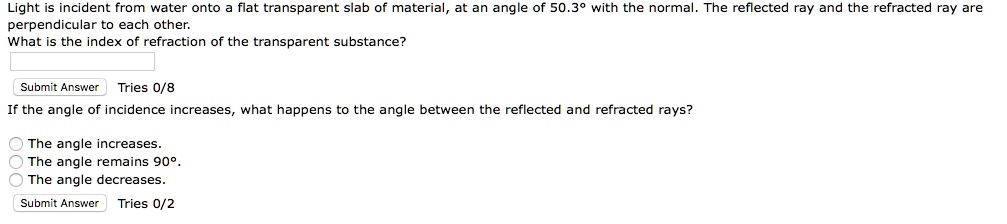 Light is incident from water onto a flat transparent slab of material, at an angle of 50.3° with the normal. The reflected ray and the refracted ray are perpendicular to each other.
What is the index of refraction of the transparent substance?
If the angle of incidence increases, what happens to the angle between the reflected and refracted rays?
The angle increases.
The angle remains 90°.
The angle decreases.