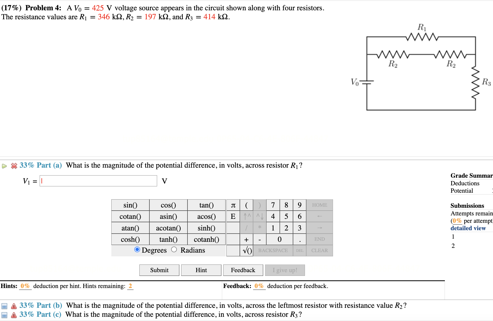 (17%) Problem 4: A V0 = 425 V voltage source appears in the circuit shown along with four resistors. The resistance values are R1 = 346 k?, R2 = 197 k?, and R3 = 414 k?.
33% Part (a) What is the magnitude of the potential difference, in volts, across resistor R1?
V1 = 
33% Part (b) What is the magnitude of the potential difference, in volts, across the leftmost resistor with resistance value R2?
33% Part (c) What is the magnitude of the potential difference, in volts, across resistor R3?