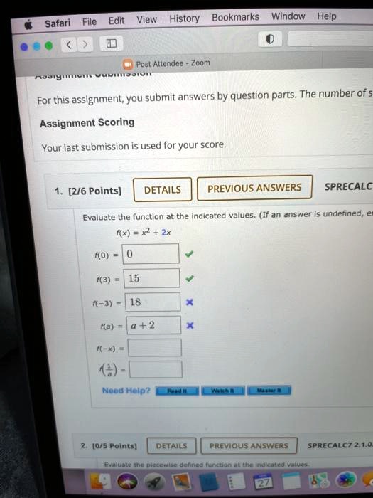 For this assignment, you submit answers by question parts. The number of s
Assignment Scoring
Your last submission is used for your score.
[2/6 Points]
DETAILS
PREVIOUS ANSWERS
Evaluate the function at the indicated values. (If an answer is undefined, e
f(x) = x" + 2x
f(0) = 0
f(3) = 15
f(-3) = 18
f(a) = a + 2
f(-x) =
f(1/a) =
Need Help?
[0/5 Points]
DETAILS
PREVIOUS ANSWERS
SPRECALC7 2.1.0.
Evaluate the piecewise defined function at the indicated values.