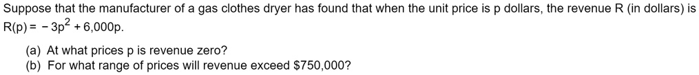 Suppose that the manufacturer of a gas clothes dryer has found that when the unit price is p dollars, the revenue R (in dollars) is R(p) = - 3p^2 + 6,000p.
(a) At what prices p is revenue zero?
(b) For what range of prices will revenue exceed 750,000?