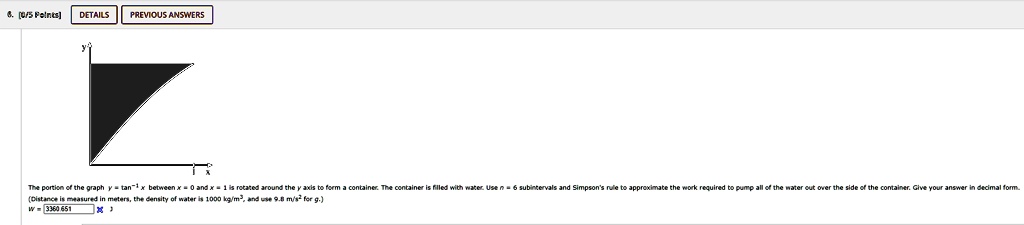 6. [0/5 Points] DETAILS PREVIOUS ANSWERS
The portion of the graph y = tan^-1x between x = 0 and x = 1 is rotated around the y axis to form a container. The container is filled with water. Use n = 6 subintervals and Simpson's rule to approximate the work required to pump all of the water out over the side of the container. Give your answer in decimal form.
(Distance is measured in meters, the density of water is 1000 kg/m^3, and use 9.8 m/s^2 for g.)
w = 3360.651