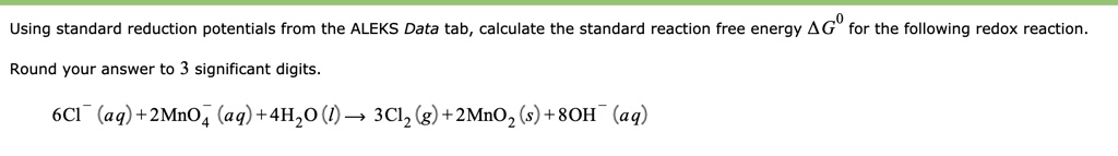 Using standard reduction potentials from the ALEKS Data tab, calculate the standard reaction free energy ?G^0 for the following redox reaction.

Round your answer to 3 significant digits.

6Cl^-(aq) + 2MnO4^-(aq) + 4H2O(l) ? 3Cl2(g) + 2MnO2(s) + 8OH^-(aq)