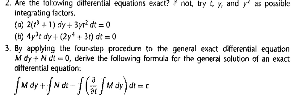 2. Are the following differential equations exact? If not, try t, y, and y^2 as possible integrating factors.
(a) 2(t^3 + 1) dy + 3yt^2 dt = 0
(b) 4y^3t dy + (2y^4 + 3t) dt = 0

3. By applying the four-step procedure to the general exact differential equation M dy + N dt = 0, derive the following formula for the general solution of an exact differential equation:
? M dy + ? N dt - ? (?/?t ? M dy) dt = c