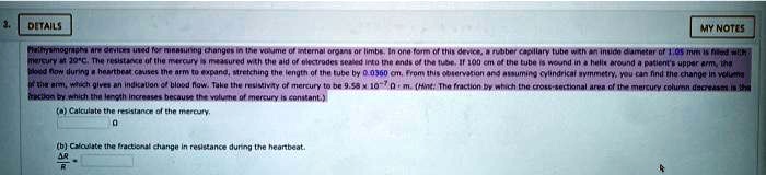 2.
DETAILS
MY NOTES
Plethysmographs are devices used for measuring changes in the volume of internal organs or limbs. In one form of this device, a rubber capillary tube with an inside diameter of 1.05 mm is filled with
mercury at 20°C. The resistance of the mercury is measured with the aid of electrodes sealed into the ends of the tube. If 100 cm of the tube is wound in a helix around a patient's upper arm, the
blood flow during a heartbeat causes the arm to expand, stretching the length of the tube by 0.0360 cm. From this observation and assuming cylindrical symmetry, you can find the change in volume
of the arm, which gives an indication of blood flow. Take the resistivity of mercury to be 9.58 × 10^-7Ω· m. (Hint: The fraction by which the cross-sectional area of the mercury column decreases is the
fraction by which the length increases because the volume of mercury is constant.)
(a) Calculate the resistance of the mercury.

(b) Calculate the fractional change in resistance during the heartbeat.
(Δ R)/(R)