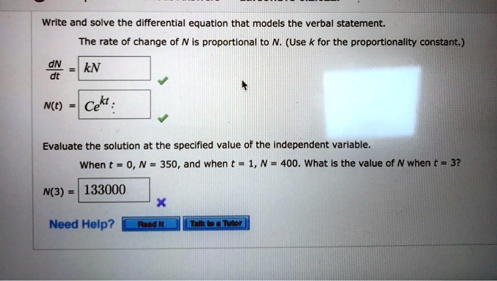Write and solve the differential equation that models the verbal statement.
The rate of change of N is proportional to N. (Use k for the proportionality constant.)
dN/dt = kN
N(t) = Ce^kt
Evaluate the solution at the specified value of the independent variable.
When t = 0, N = 350, and when t = 1, N = 400. What is the value of N when t = 3?
N(3) = 133000
Need Help? Read It Talk to a Tutor