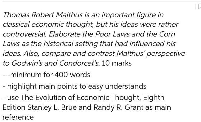 Thomas Robert Malthus is an important figure in
classical economic thought, but his ideas were rather
controversial. Elaborate the Poor Laws and the Corn
Laws as the historical setting that had influenced his
ideas. Also, compare and contrast Malthus' perspective
to Godwin's and Condorcet's. 10 marks

- minimum for 400 words
- highlight main points to easy understands
- use The Evolution of Economic Thought, Eighth
Edition Stanley L. Brue and Randy R. Grant as main
reference