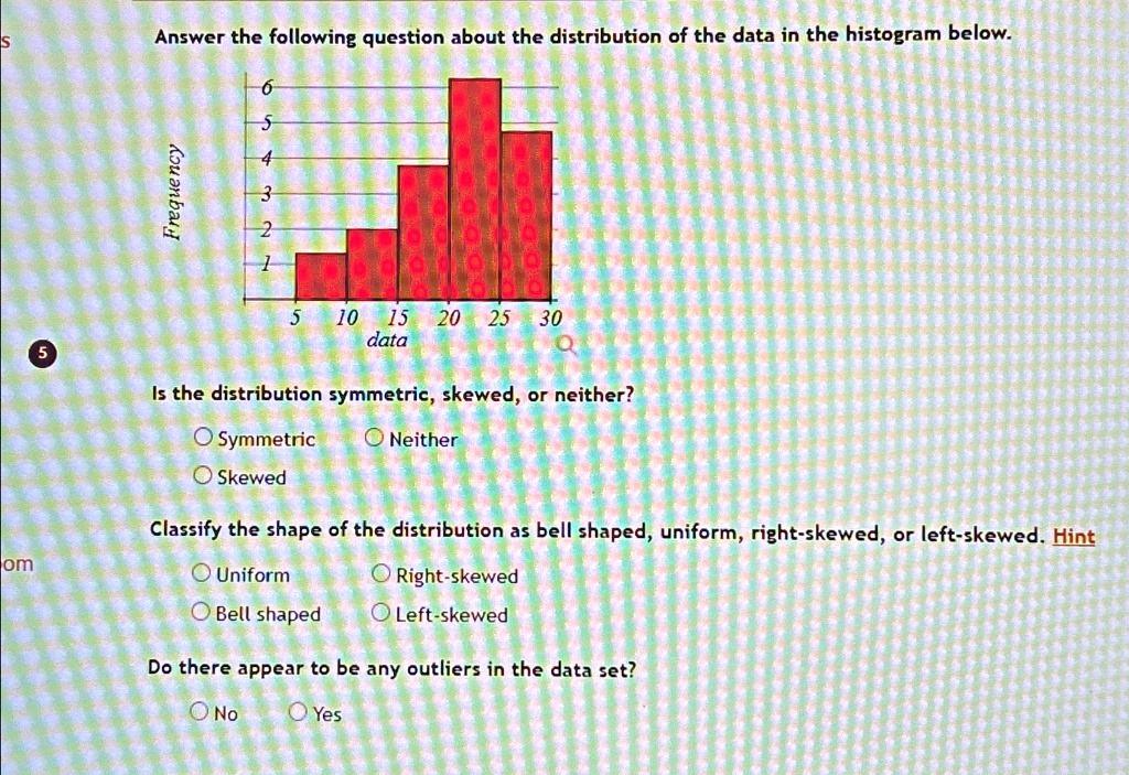 Answer the following question about the distribution of the data in the histogram below.
Is the distribution symmetric, skewed, or neither?
Symmetric
Skewed
Neither
Classify the shape of the distribution as bell shaped, uniform, right-skewed, or left-skewed. Hint
Uniform
Bell shaped
Right-skewed
Left-skewed
Do there appear to be any outliers in the data set?
No
Yes