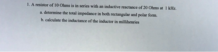 1. A resistor of 10 Ohms is in series with an inductive reactance of 20 Ohms at 1 kHz.
a. determine the total impedance in both rectangular and polar form.
b. calculate the inductance of the inductor in millihenries
