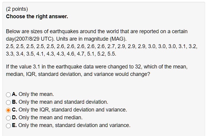 Choose the right answer.
Below are sizes of earthquakes around the world that are reported on a certain
day(2007/8/29 UTC). Units are in magnitude (MAG).
2.5, 2.5, 2.5, 2.5, 2.5, 2.6, 2.6, 2.6, 2.6, 2.6, 2.7, 2.9, 2.9, 2.9, 3.0, 3.0, 3.0, 3.1, 3.2,
3.3, 3.4, 3.5, 4.1, 4.3, 4.3, 4.6, 4.7, 5.1, 5.2, 5.5.
If the value 3.1 in the earthquake data were changed to 32, which of the mean,
median, IQR, standard deviation, and variance would change?
A. Only the mean.
B. Only the mean and standard deviation.
C. Only the IQR, standard deviation and variance.
D. Only the mean and median.
E. Only the mean, standard deviation and variance.