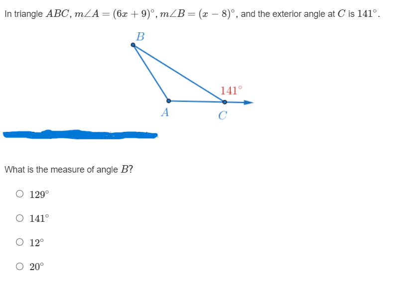 In triangle ( A B C, m angle A=(6 x+9)^circ, m angle B=(x-8)^circ ), and the exterior angle at ( C ) is ( 141^circ ).
What is the measure of angle ( B ) ?
( 129^circ )
( 141^circ )
( 12^circ )
( 20^circ )