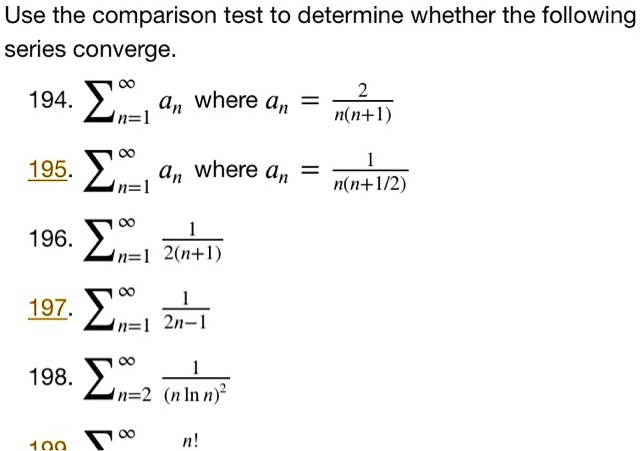 Use the comparison test to determine whether the following series converge.
194. sumn=1^infty an where an = frac2n(n+1)
195. sumn=1^infty an where an = frac1n(n+1/2)
196. sumn=1^infty frac12(n+1)
197. sumn=1^infty frac12n-1
198. sumn=2^infty frac1(n ln n)^2