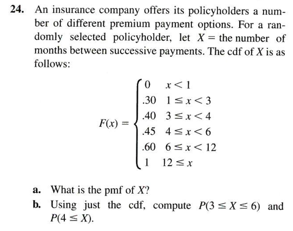 24. An insurance company offers its policyholders a num-
ber of different premium payment options. For a ran-
domly selected policyholder, let X = the number of
months between successive payments. The cdf of X is as
follows:
F(x) = egincases
0     x < 1 .30     1 le x < 3 .40     3 le x < 4 .45     4 le x < 6 .60     6 le x < 12 1     12 le x
endcases
a. What is the pmf of X?
b. Using just the cdf, compute P(3 le X le 6) and
P(4 le X).