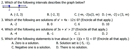 2. Which of the following intervals describes the graph below?
-2
3
A. (-2, 3)
B. [-2, 3]
C. (-?, -2)?(3, ?) D. (-?, -2] ? [3, ?)
3. Which of the following are solutions of x^2 + 4x - 12 ? 0? (Encircle all that apply.)
A. -2
B. 0
C. 6
D. 10
4. Which of the following are solutions of 3x + x^2 > 2? (Encircle all that apply.)
A. -4
B. -1
C. 1
D. 2
5. Which of the following statements is true about (x + 1)(x + 5) < 0? (Encircle all that apply.)
A. Zero is a solution.
B. Solution set is (-5, -1).
C. Negative one is a solution.
D. There is no solution.