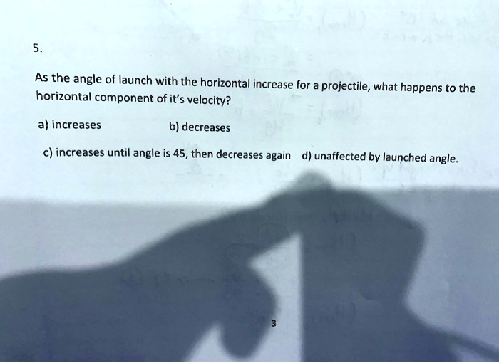 5.
As the angle of launch with the horizontal increase for a projectile, what happens to the horizontal component of it's velocity?
a) increases
b) decreases
c) increases until angle is 45, then decreases again
d) unaffected by launched angle.