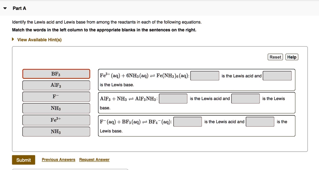 Part A

Identify the Lewis acid and Lewis base from among the reactants in each of the following equations.
Match the words in the left column to the appropriate blanks in the sentences on the right.

BF3
AlF3
F-
NH3
Fe3+
NH3

Fe3+(aq) + 6NH3(aq) ? Fe(NH3)6(aq): [ ] is the Lewis acid and [ ] is the Lewis base.

AlF3 + NH3 ? AlF3NH3: [ ] is the Lewis acid and [ ] is the Lewis base.

F-(aq) + BF3(aq) ? BF4-(aq): [ ] is the Lewis acid and [ ] is the Lewis base.