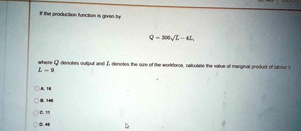 If the production function is given by
Q = 300?L - 4L,
where Q denotes output and L denotes the size of the workforce, calculate the value of marginal product of labour if L = 9.
A. 16
B. 146
C. 11
D. 46