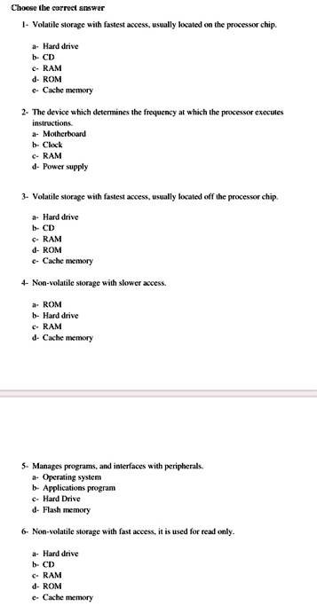 Choose the correct answer
1- Volatile storage with fastest access, usually located on the processor chip.
a- Hard drive
b- CD
c- RAM
d- ROM
e- Cache memory
2- The device which determines the frequency at which the processor executes
instructions.
a- Motherboard
b- Clock
c- RAM
d- Power supply
3- Volatile storage with fastest access, usually located off the processor chip.
a- Hard drive
b- CD
c- RAM
d- ROM
e- Cache memory
4- Non-volatile storage with slower access.
a- ROM
b- Hard drive
c- RAM
d- Cache memory
5- Manages programs, and interfaces with peripherals.
a- Operating system
b- Applications program
c- Hard Drive
d- Flash memory
6- Non-volatile storage with fast access, it is used for read only.
a- Hard drive
b- CD
c- RAM
d- ROM
e- Cache memory