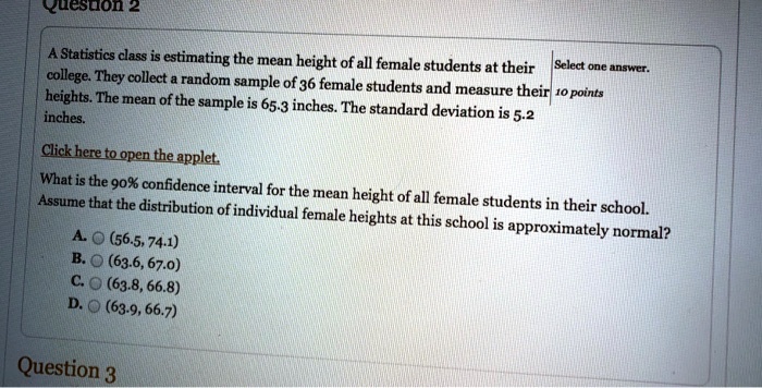 A Statistics class is estimating the mean height of all female students at their college. They collect a random sample of 36 female students and measure their heights. The mean of the sample is 65.3 inches. The standard deviation is 5.2 inches. What is the 90% confidence interval for the mean height of all female students in their school? Assume that the distribution of individual female heights at this school is approximately normal? A. (56.5, 74.1) B. (63.6, 67.0) C. (63.8, 66.8) D. (63.9, 66.7)