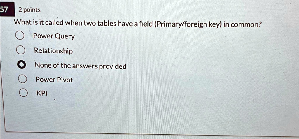 57 2 points
What is it called when two tables have a field (Primary/foreign key) in common?
Power Query
Relationship
None of the answers provided
Power Pivot
KPI