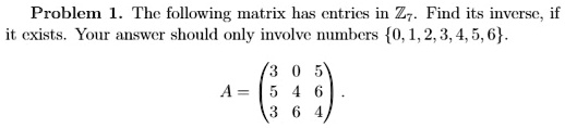 Problem 1. The following matrix has entries in ℤ7. Find its inverse, if it exists. Your answer should only involve numbers 0, 1, 2, 3, 4, 5, 6.
A = 
    < p m a t r i x >.