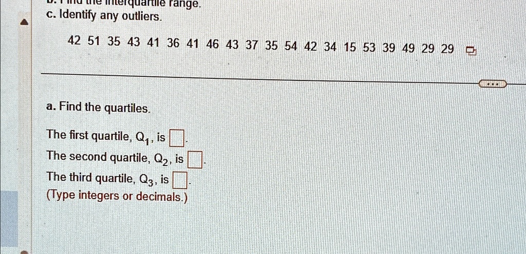 c. Identify any outliers.
42 51 35 43 41 36 41 46 43 37 35 54 42 34 15 53 39 49 29 29
a. Find the quartiles.
The first quartile, Q1, is 
The second quartile, Q2, is 
The third quartile, Q3, is 
(Type integers or decimals.)