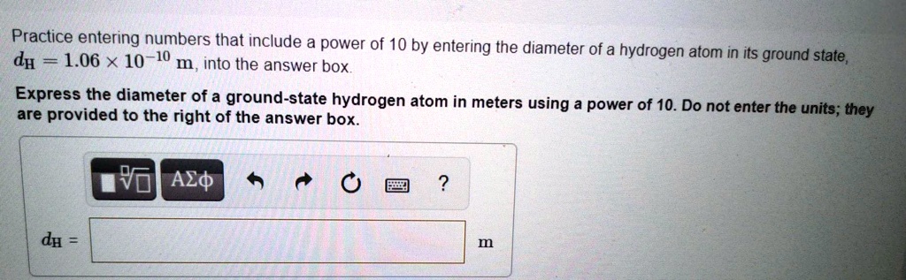 Practice entering numbers that include a power of 10 by entering the diameter of a hydrogen atom in its ground state, dH = 1.06 x 10^-10 m, into the answer box.
Express the diameter of a ground-state hydrogen atom in meters using a power of 10. Do not enter the units; they are provided to the right of the answer box.
dH = m