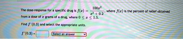 The dose-response for a specific drug is f(x) = 100x^2 / (x^2 + 0.2), where f(x) is the percent of relief obtained from a dose of x grams of a drug, where 0 <= x <= 1.5. Find f'(0.3) and select the appropriate units. f'(0.3) = Select an answer