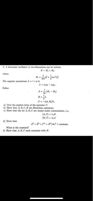 3. A harmonic oscillator in two-dimensions can be written
H = H1 + H2
where
H1 = (1)/(2m)px^2 + (1)/(2)mω^2 x^2
The angular momentum L = 𝐫×𝐩 is
L = x py - y px
Define
A = (1)/(2ω)(H1 - H2)
B = (L)/(2)
C = -i[A, B]/ħ
a) Give the explicit form of the operator C.
b) Show that A, B, C, H are Hermitian operators.
c) Show that the set A, B, C are closed under commutation, i.e.,
[A, C] = iħ B
[B, C] = iħ A
d) Show that
A^2 + B^2 + C^2 = H^2/4ω^2 + constant.
What is the constant?
e) Show that A, B, C each commute with H.