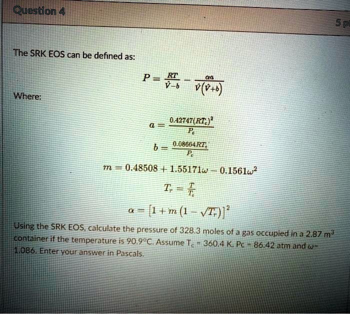 Question 4
The SRK EOS can be defined as:
P = (RT)/(V-b) - (α a)/(V(V+b))
Where:
a = (0.42747(RTc)^2)/(Pc)
b = (0.08664RTc)/(Pc)
m = 0.48508 + 1.55171ω - 0.1561ω^2
Tr = (T)/(Tc)
α = [1 + m(1 - √(Tr))]^2
Using the SRK EOS, calculate the pressure of 328.3 moles of a gas occupied in a 2.87 m³
container if the temperature is 90.9°C. Assume Tc = 360.4 K, Pc = 86.42 atm and ω = 1.086. Enter your answer in Pascals.