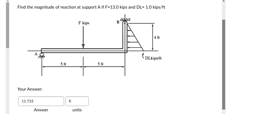 Find the magnitude of reaction at support A if F=13.0 kips and DL= 1.0 kips/ft
F kips
B
4 ft
DLkips/ft
5 ft
5 ft
Your Answer:
11.733
K
Answer
units