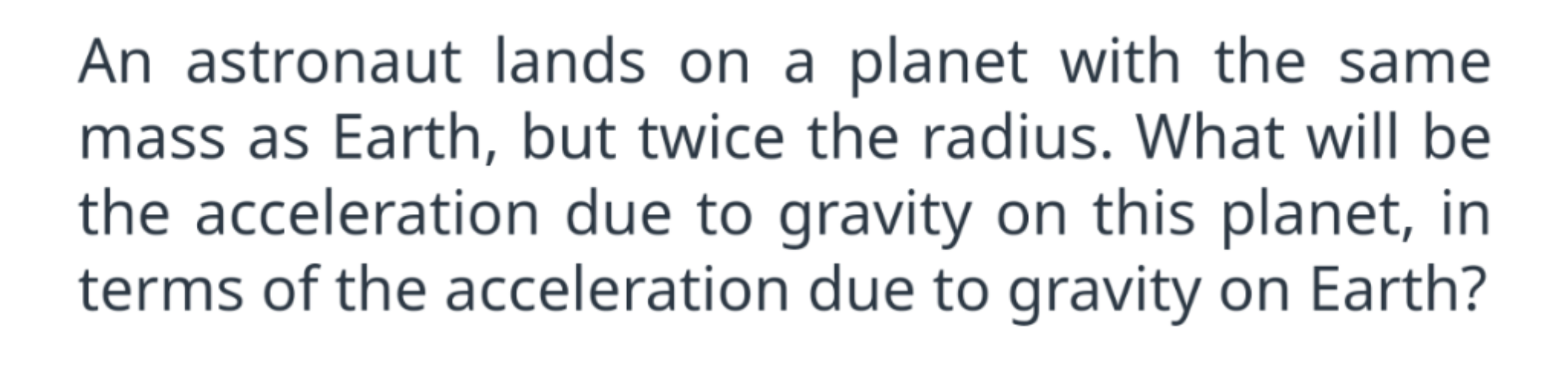 An astronaut lands on a planet with the same mass as Earth, but twice the radius. What will be the acceleration due to gravity on this planet, in terms of the acceleration due to gravity on Earth?