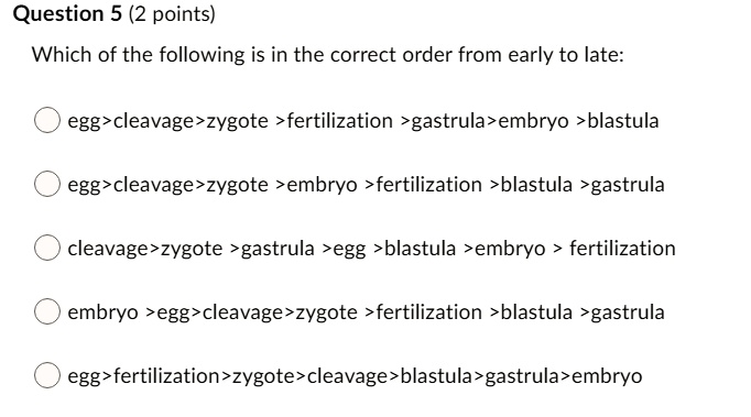 Which of the following is in the correct order from early to late:

egg>cleavage>zygote >fertilization >gastrula>embryo >blastula

egg>cleavage>zygote >embryo >fertilization >blastula >gastrula

cleavage>zygote >gastrula >egg >blastula >embryo > fertilization

embryo >egg>cleavage>zygote >fertilization >blastula >gastrula

egg>fertilization>zygote>cleavage>blastula>gastrula>embryo