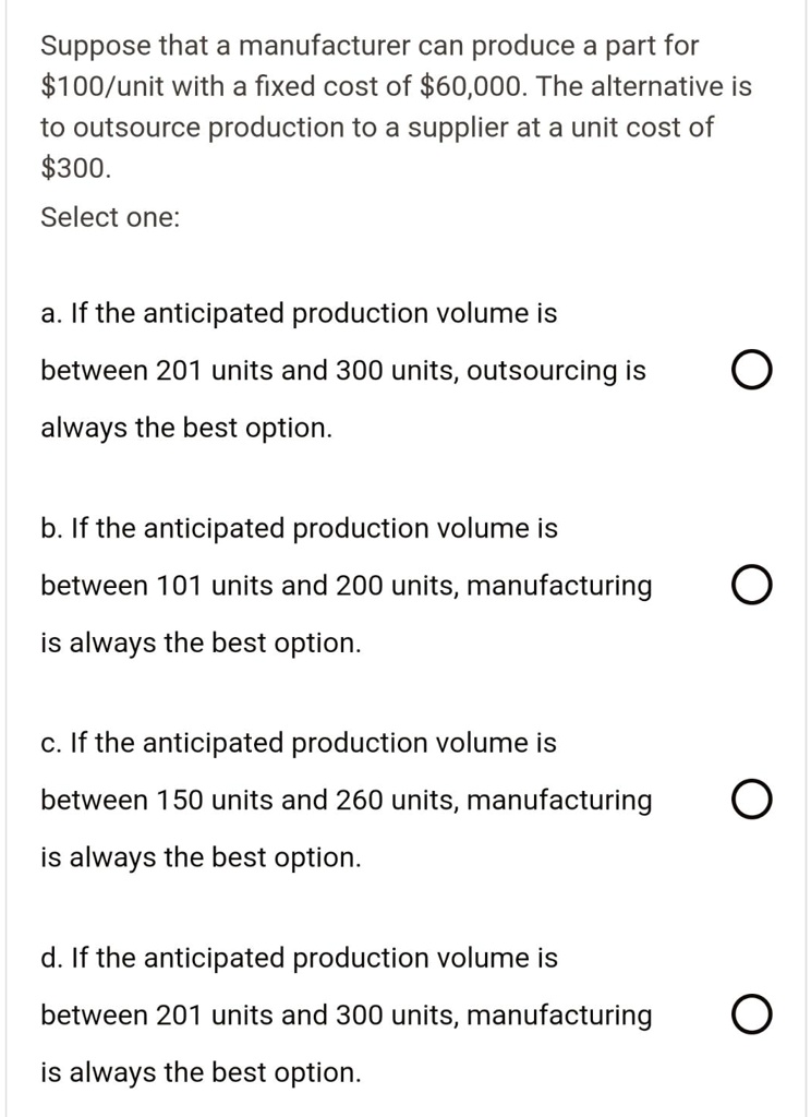 Suppose that a manufacturer can produce a part for
100/unit with a fixed cost of60,000. The alternative is
to outsource production to a supplier at a unit cost of
300.
Select one:
a. If the anticipated production volume is
between 201 units and 300 units, outsourcing is
always the best option.
b. If the anticipated production volume is
between 101 units and 200 units, manufacturing
is always the best option.
c. If the anticipated production volume is
between 150 units and 260 units, manufacturing
is always the best option.
d. If the anticipated production volume is
between 201 units and 300 units, manufacturing
is always the best option.