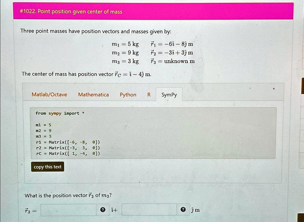 #1022. Point position given center of mass
Three point masses have position vectors and masses given by:
m? = 5 kg  r⃗1 = -6î - 8ĵ m
m? = 9 kg  r⃗2 = -3î + 3ĵ m
m? = 3 kg  r⃗3 = unknown m
The center of mass has position vector r⃗C = î - 4ĵ m.
Matlab/Octave Mathematica Python R SymPy
from sympy import *
m1 = 5
m2 = 9
m3 = 3
r1 = Matrix([-6, -8, 0])
r2 = Matrix([-3, 3, 0])
rC = Matrix([1, -4, 0])
copy this text
What is the position vector r⃗3 of m??
r⃗3 =  î +  ĵ m