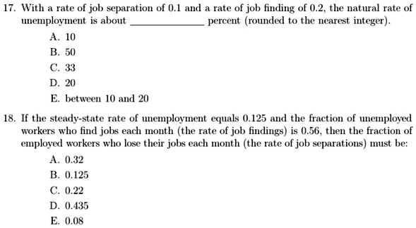 17. With a rate of job separation of 0.1 and a rate of job finding of 0.2, the natural rate of
unemployment is about  percent (rounded to the nearest integer).
A. 10
B. 50
C. 33
D. 20
E. between 10 and 20
18. If the steady-state rate of unemployment equals 0.125 and the fraction of unemployed
workers who find jobs each month (the rate of job findings) is 0.56, then the fraction of
employed workers who lose their jobs each month (the rate of job separations) must be:
A. 0.32
B. 0.125
C. 0.22
D. 0.435
E. 0.08