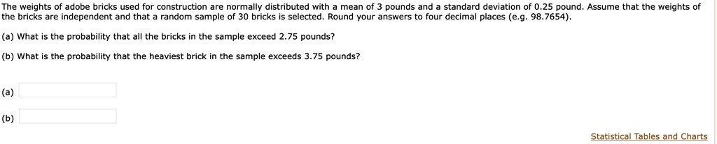 The weights of adobe bricks used for construction are normally distributed with a mean of 3 pounds and a standard deviation of 0.25 pound. Assume that the weights of the bricks are independent and that a random sample of 30 bricks is selected. Round your answers to four decimal places (e.g. 98.7654).
(a) What is the probability that all the bricks in the sample exceed 2.75 pounds?
(b) What is the probability that the heaviest brick in the sample exceeds 3.75 pounds?