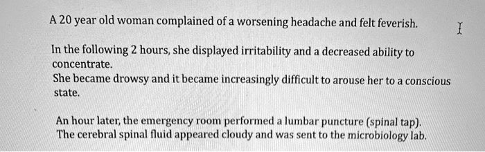 A 20 year old woman complained of a worsening headache and felt feverish.
In the following 2 hours, she displayed irritability and a decreased ability to
concentrate.
She became drowsy and it became increasingly difficult to arouse her to a conscious
state.
An hour later, the emergency room performed a lumbar puncture (spinal tap).
The cerebral spinal fluid appeared cloudy and was sent to the microbiology lab.