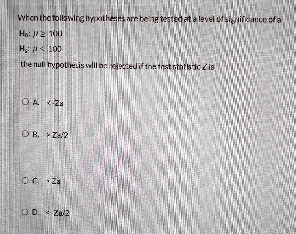When the following hypotheses are being tested at a level of significance of a
Ho: ? ? 100
Ha: ? < 100
the null hypothesis will be rejected if the test statistic Z is
A. < -Za
B. > Za/2
C. > Za
D. < -Za/2