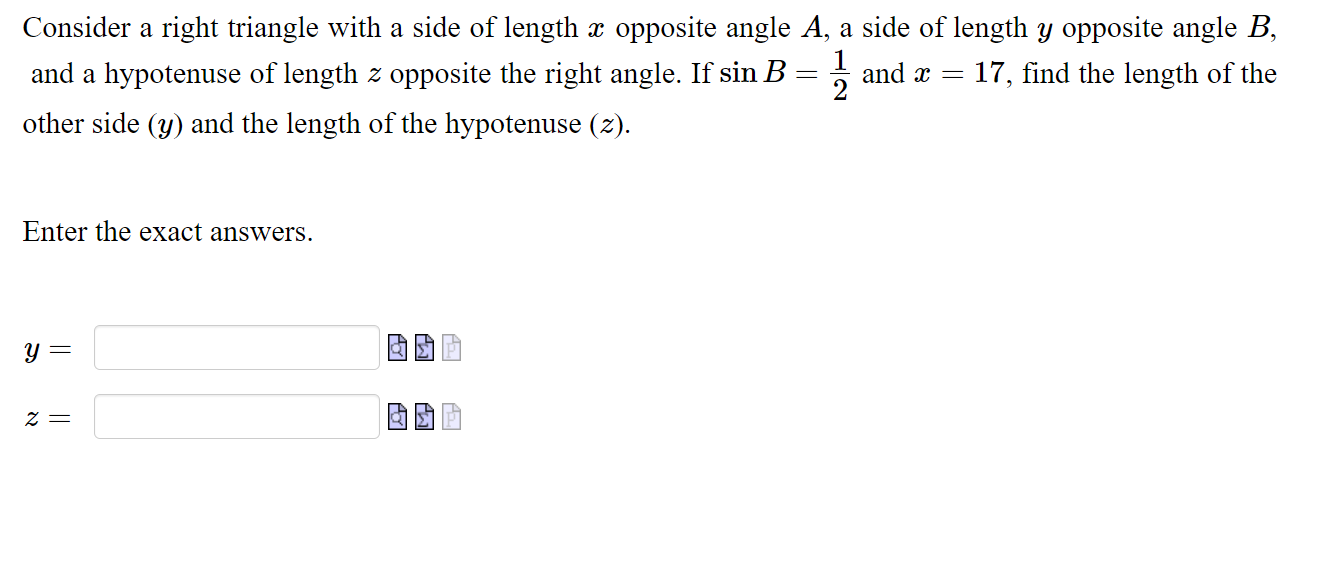 Consider a right triangle with a side of length ( x ) opposite angle ( A, ) a side of length ( y ) opposite angle ( B ), and a hypotenuse of length ( z ) opposite the right angle. If ( sin B=frac12 ) and ( x=17, ) find the length of the other side ( (y) ) and the length of the hypotenuse ( (z) )
Enter the exact answers.
( y= )
( z= )