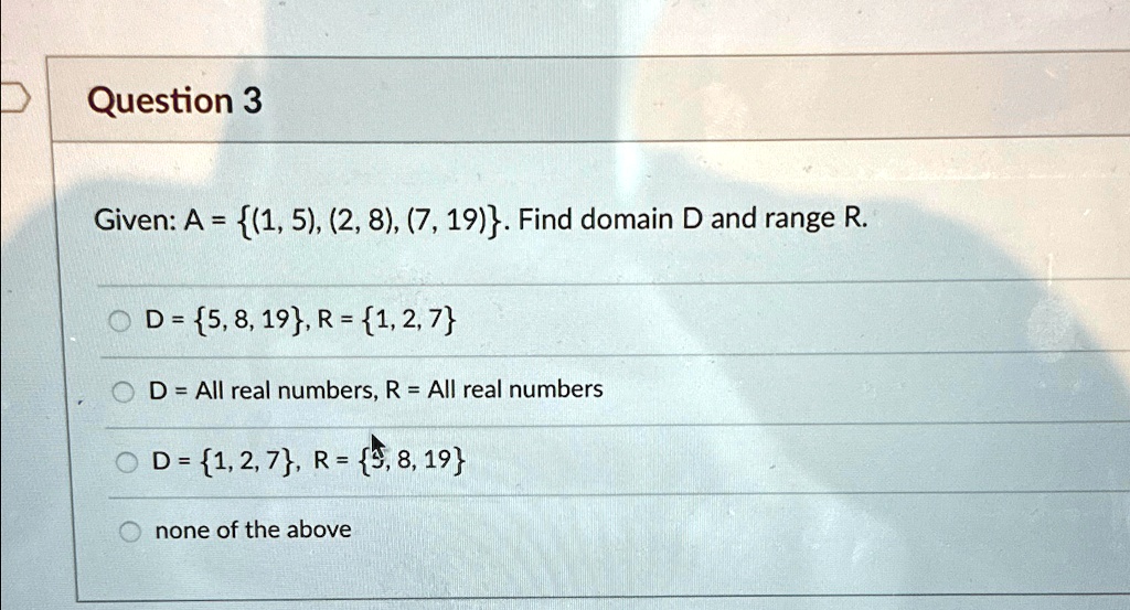 Question 3
Given: A = (1, 5), (2, 8), (7, 19). Find domain D and range R.
D = 5, 8, 19, R = 1, 2, 7
D = All real numbers, R = All real numbers
D = 1, 2, 7, R = 5, 8, 19
none of the above