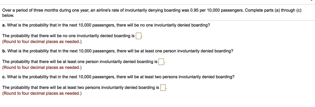 Over a period of three months during one year, an airline's rate of involuntarily denying boarding was 0.95 per 10,000 passengers. Complete parts (a) through (c) below.
a. What is the probability that in the next 10,000 passengers, there will be no one involuntarily denied boarding?
The probability that there will be no one involuntarily denied boarding is 
(Round to four decimal places as needed.)
b. What is the probability that in the next 10,000 passengers, there will be at least one person involuntarily denied boarding?
The probability that there will be at least one person involuntarily denied boarding is 
(Round to four decimal places as needed.)
c. What is the probability that in the next 10,000 passengers, there will be at least two persons involuntarily denied boarding?
The probability that there will be at least two persons involuntarily denied boarding is 
(Round to four decimal places as needed.)