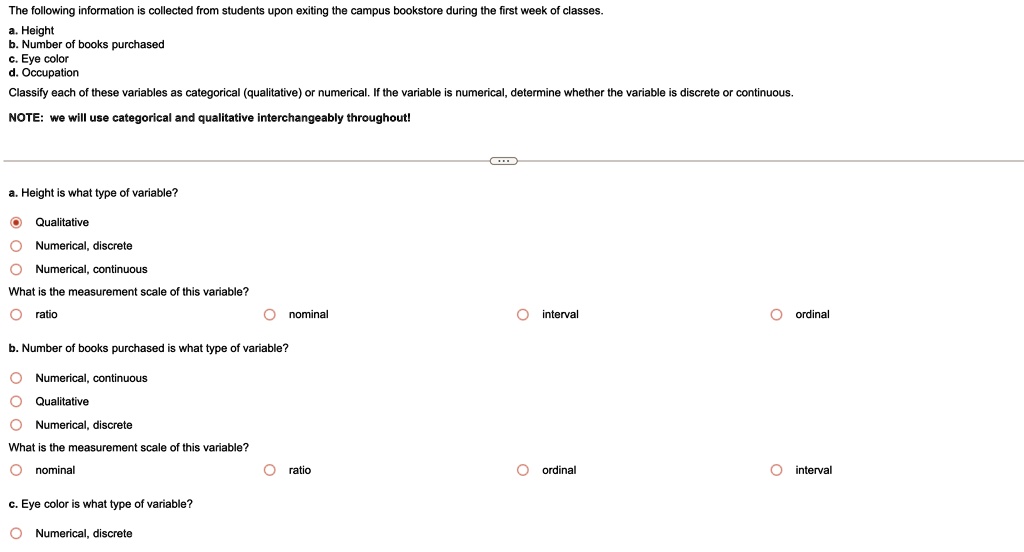 The following information is collected from students upon exiting the campus bookstore during the first week of classes.
a. Height
b. Number of books purchased
c. Eye color
d. Occupation
Classify each of these variables as categorical (qualitative) or numerical. If the variable is numerical, determine whether the variable is discrete or continuous.
NOTE: we will use categorical and qualitative interchangeably throughout!
a. Height is what type of variable?
Qualitative
Numerical, discrete
Numerical, continuous
What is the measurement scale of this variable?
ratio
nominal
interval
ordinal
b. Number of books purchased is what type of variable?
Numerical, continuous
Qualitative
Numerical, discrete
What is the measurement scale of this variable?
nominal
ratio
c. Eye color is what type of variable?
Numerical, discrete
ratio
ordinal
interval